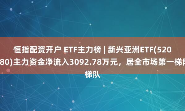 恒指配资开户 ETF主力榜 | 新兴亚洲ETF(520580)主力资金净流入3092.78万元，居全市场第一梯队