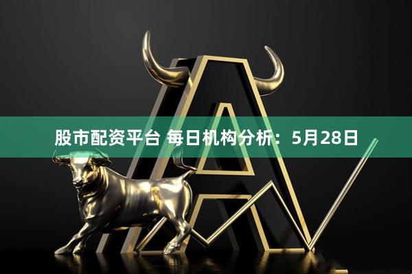 股市配资平台 每日机构分析：5月28日