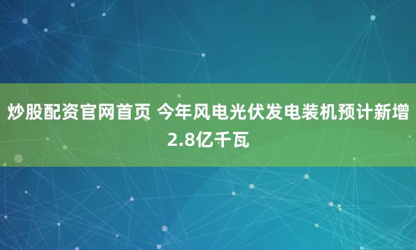 炒股配资官网首页 今年风电光伏发电装机预计新增2.8亿千瓦