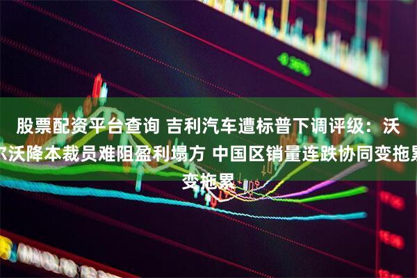 股票配资平台查询 吉利汽车遭标普下调评级：沃尔沃降本裁员难阻盈利塌方 中国区销量连跌协同变拖累