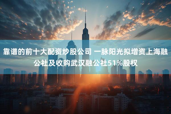 靠谱的前十大配资炒股公司 一脉阳光拟增资上海融公社及收购武汉融公社51%股权