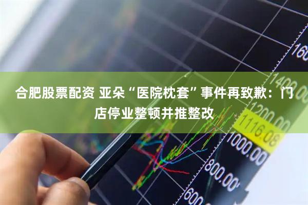 合肥股票配资 亚朵“医院枕套”事件再致歉：门店停业整顿并推整改