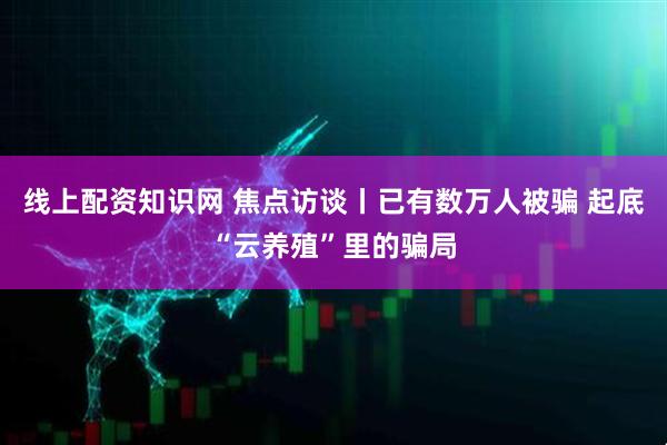 线上配资知识网 焦点访谈丨已有数万人被骗 起底“云养殖”里的骗局