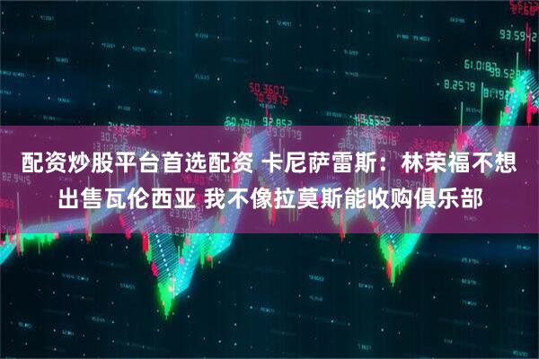 配资炒股平台首选配资 卡尼萨雷斯：林荣福不想出售瓦伦西亚 我不像拉莫斯能收购俱乐部