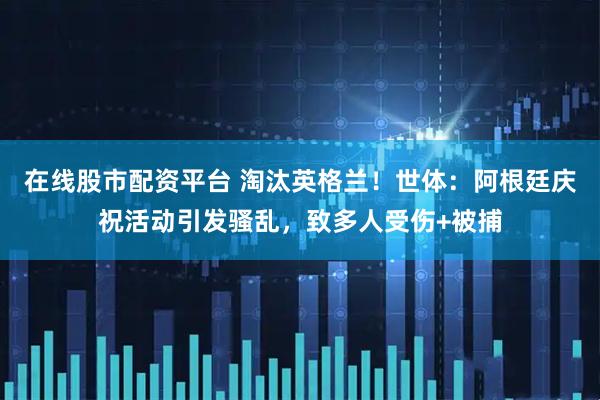 在线股市配资平台 淘汰英格兰！世体：阿根廷庆祝活动引发骚乱，致多人受伤+被捕