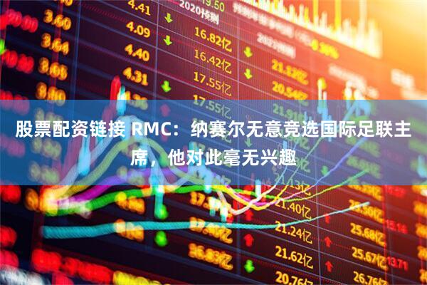 股票配资链接 RMC：纳赛尔无意竞选国际足联主席，他对此毫无兴趣