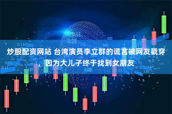 炒股配资网站 台湾演员李立群的谎言被网友戳穿，因为大儿子终于找到女朋友
