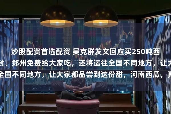 炒股配资首选配资 吴克群发文回应买250吨西瓜助力瓜农：除了在开封、郑州免费给大家吃，还将运往全国不同地方，让大家都品尝到这份甜，河南西瓜，真的很中