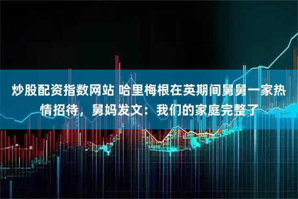 炒股配资指数网站 哈里梅根在英期间舅舅一家热情招待，舅妈发文：我们的家庭完整了