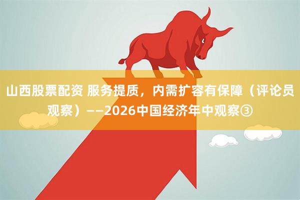 山西股票配资 服务提质，内需扩容有保障（评论员观察）——2026中国经济年中观察③