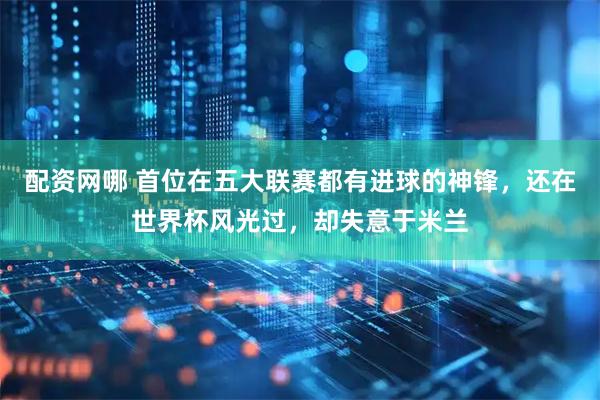配资网哪 首位在五大联赛都有进球的神锋，还在世界杯风光过，却失意于米兰